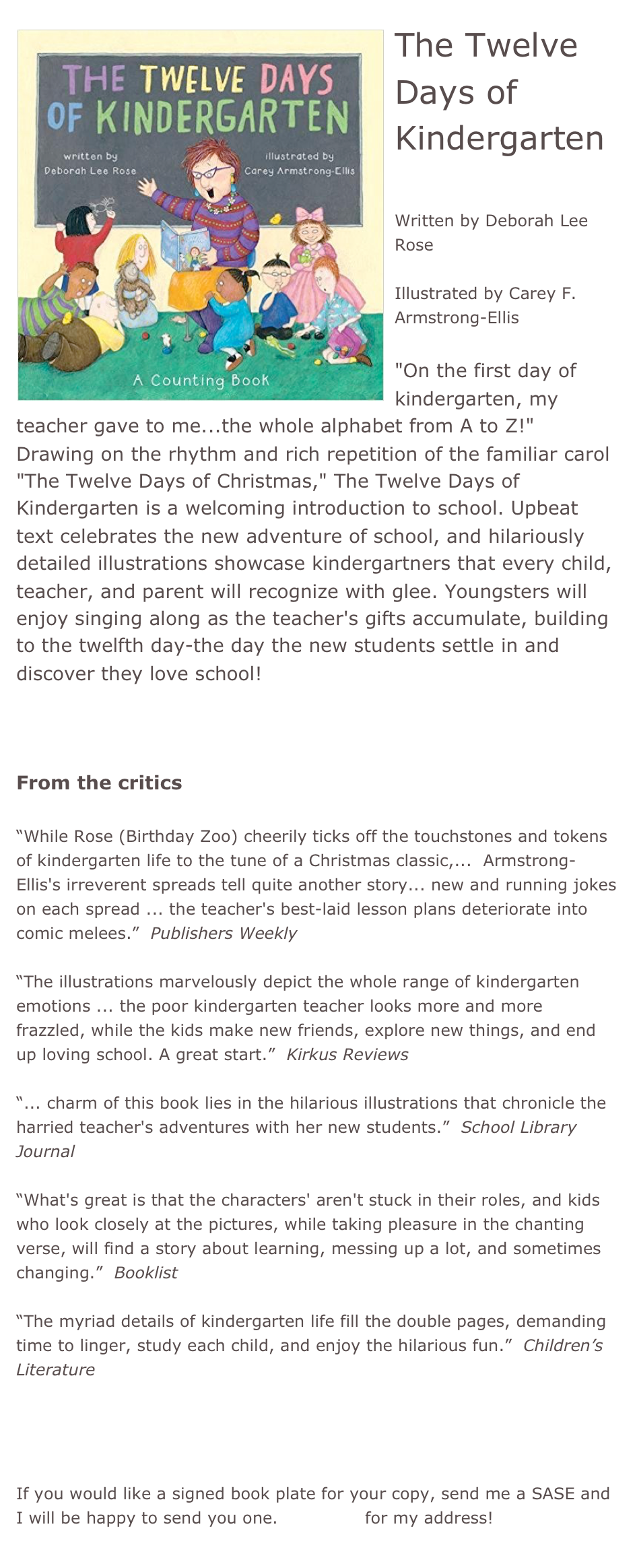 ￼The Twelve Days of Kindergarten

Written by Deborah Lee Rose

Illustrated by Carey F. Armstrong-Ellis

"On the first day of kindergarten, my teacher gave to me...the whole alphabet from A to Z!" Drawing on the rhythm and rich repetition of the familiar carol "The Twelve Days of Christmas," The Twelve Days of Kindergarten is a welcoming introduction to school. Upbeat text celebrates the new adventure of school, and hilariously detailed illustrations showcase kindergartners that every child, teacher, and parent will recognize with glee. Youngsters will enjoy singing along as the teacher's gifts accumulate, building to the twelfth day-the day the new students settle in and discover they love school!



From the critics

“While Rose (Birthday Zoo) cheerily ticks off the touchstones and tokens of kindergarten life to the tune of a Christmas classic,...  Armstrong-Ellis's irreverent spreads tell quite another story... new and running jokes on each spread ... the teacher's best-laid lesson plans deteriorate into comic melees.”  Publishers Weekly

“The illustrations marvelously depict the whole range of kindergarten emotions ... the poor kindergarten teacher looks more and more frazzled, while the kids make new friends, explore new things, and end up loving school. A great start.”  Kirkus Reviews

“... charm of this book lies in the hilarious illustrations that chronicle the harried teacher's adventures with her new students.”  School Library Journal

“What's great is that the characters' aren't stuck in their roles, and kids who look closely at the pictures, while taking pleasure in the chanting verse, will find a story about learning, messing up a lot, and sometimes changing.”  Booklist

“The myriad details of kindergarten life fill the double pages, demanding time to linger, study each child, and enjoy the hilarious fun.”  Children’s Literature


*Buy this book!

If you would like a signed book plate for your copy, send me a SASE and I will be happy to send you one. Email me for my address!
