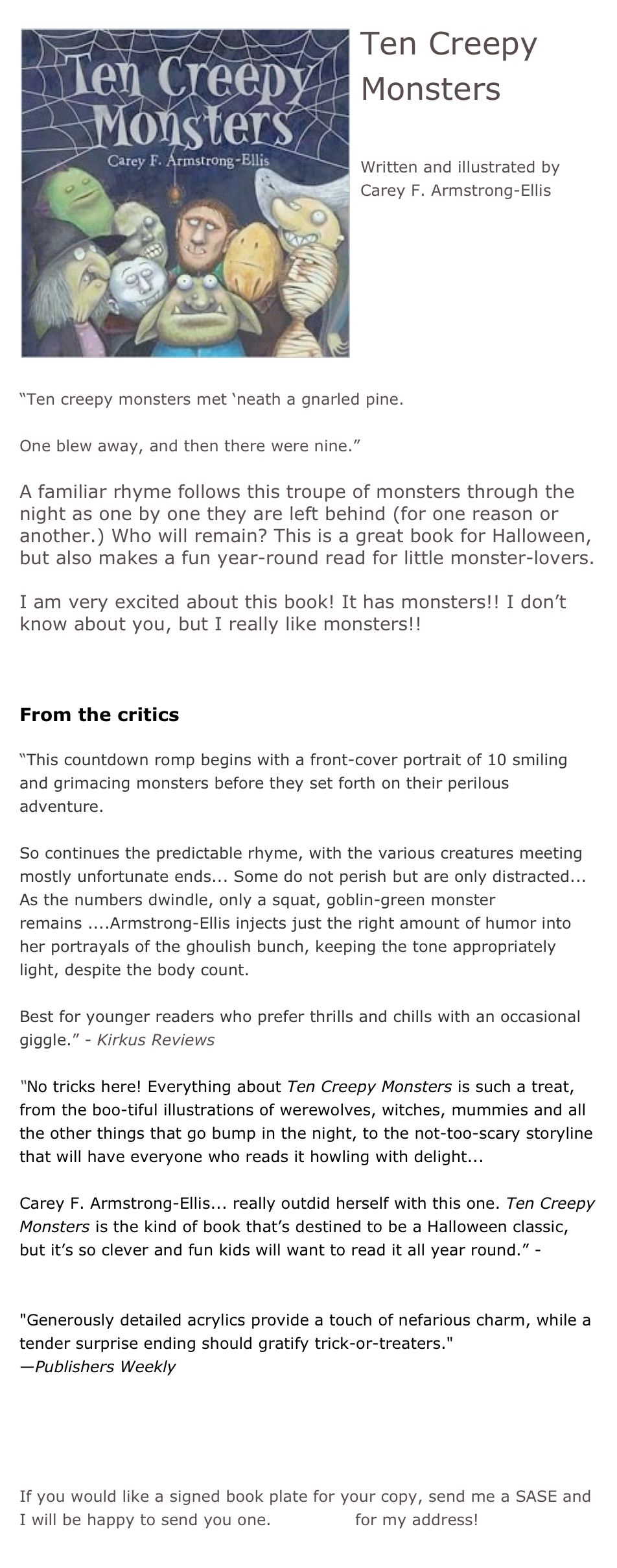 ￼Ten Creepy Monsters

Written and illustrated by Carey F. Armstrong-Ellis







“Ten creepy monsters met ‘neath a gnarled pine.

One blew away, and then there were nine.”

A familiar rhyme follows this troupe of monsters through the night as one by one they are left behind (for one reason or another.) Who will remain? This is a great book for Halloween, but also makes a fun year-round read for little monster-lovers.

I am very excited about this book! It has monsters!! I don’t know about you, but I really like monsters!!


From the critics

“This countdown romp begins with a front-cover portrait of 10 smiling and grimacing monsters before they set forth on their perilous adventure.

So continues the predictable rhyme, with the various creatures meeting mostly unfortunate ends... Some do not perish but are only distracted... As the numbers dwindle, only a squat, goblin-green monster remains ....Armstrong-Ellis injects just the right amount of humor into her portrayals of the ghoulish bunch, keeping the tone appropriately light, despite the body count.

Best for younger readers who prefer thrills and chills with an occasional giggle.” - Kirkus Reviews

“No tricks here! Everything about Ten Creepy Monsters is such a treat, from the boo-tiful illustrations of werewolves, witches, mummies and all the other things that go bump in the night, to the not-too-scary storyline that will have everyone who reads it howling with delight...  Carey F. Armstrong-Ellis... really outdid herself with this one. Ten Creepy Monsters is the kind of book that’s destined to be a Halloween classic, but it’s so clever and fun kids will want to read it all year round.” - Children’s Book-of-the-Month 

"Generously detailed acrylics provide a touch of nefarious charm, while a tender surprise ending should gratify trick-or-treaters."
—Publishers Weekly


*Buy this book!

If you would like a signed book plate for your copy, send me a SASE and I will be happy to send you one. Email me for my address!
