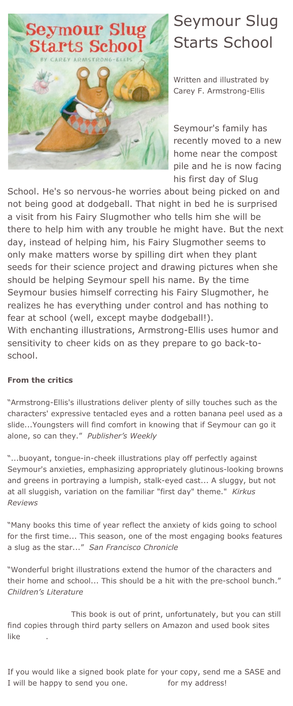 ￼Seymour Slug Starts School

Written and illustrated by Carey F. Armstrong-Ellis


Seymour's family has recently moved to a new home near the compost pile and he is now facing his first day of Slug School. He's so nervous-he worries about being picked on and not being good at dodgeball. That night in bed he is surprised a visit from his Fairy Slugmother who tells him she will be there to help him with any trouble he might have. But the next day, instead of helping him, his Fairy Slugmother seems to only make matters worse by spilling dirt when they plant seeds for their science project and drawing pictures when she should be helping Seymour spell his name. By the time Seymour busies himself correcting his Fairy Slugmother, he realizes he has everything under control and has nothing to fear at school (well, except maybe dodgeball!). 
With enchanting illustrations, Armstrong-Ellis uses humor and sensitivity to cheer kids on as they prepare to go back-to-school.

From the critics

“Armstrong-Ellis's illustrations deliver plenty of silly touches such as the characters' expressive tentacled eyes and a rotten banana peel used as a slide...Youngsters will find comfort in knowing that if Seymour can go it alone, so can they.”  Publisher’s Weekly

“...buoyant, tongue-in-cheek illustrations play off perfectly against Seymour's anxieties, emphasizing appropriately glutinous-looking browns and greens in portraying a lumpish, stalk-eyed cast... A sluggy, but not at all sluggish, variation on the familiar "first day" theme."  Kirkus Reviews

“Many books this time of year reflect the anxiety of kids going to school for the first time... This season, one of the most engaging books features a slug as the star...”  San Francisco Chronicle

“Wonderful bright illustrations extend the humor of the characters and their home and school... This should be a hit with the pre-school bunch.”  Children’s Literature

*Buy this book!  This book is out of print, unfortunately, but you can still find copies through third party sellers on Amazon and used book sites like Alibris.


If you would like a signed book plate for your copy, send me a SASE and I will be happy to send you one. Email me for my address!

