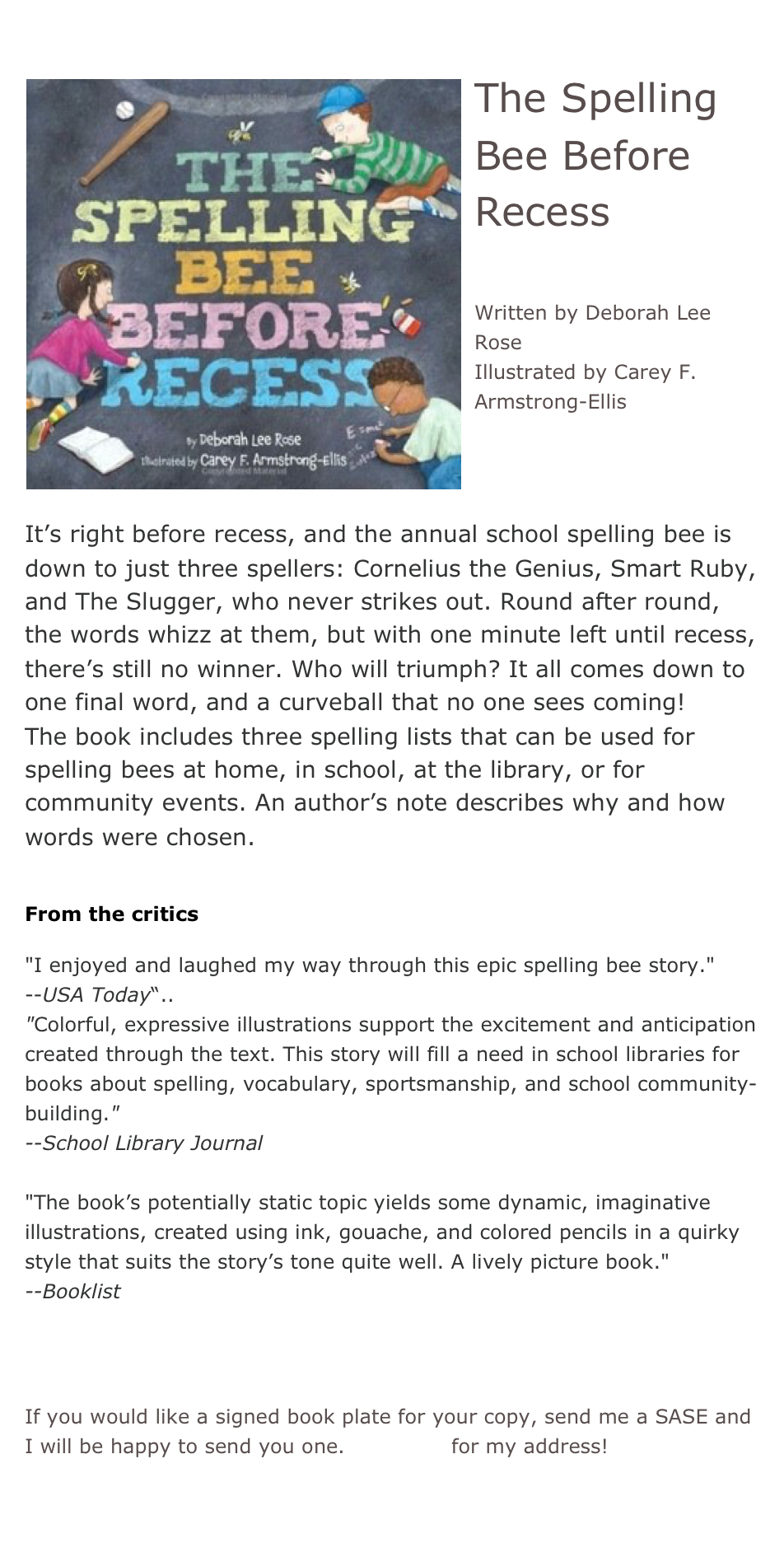 ￼The Spelling Bee Before Recess

Written by Deborah Lee Rose
Illustrated by Carey F. Armstrong-Ellis



It’s right before recess, and the annual school spelling bee is down to just three spellers: Cornelius the Genius, Smart Ruby, and The Slugger, who never strikes out. Round after round, the words whizz at them, but with one minute left until recess, there’s still no winner. Who will triumph? It all comes down to one final word, and a curveball that no one sees coming!
The book includes three spelling lists that can be used for spelling bees at home, in school, at the library, or for community events. An author’s note describes why and how words were chosen.

From the critics

"I enjoyed and laughed my way through this epic spelling bee story."
--USA Today“..
"Colorful, expressive illustrations support the excitement and anticipation created through the text. This story will fill a need in school libraries for books about spelling, vocabulary, sportsmanship, and school community-building."
--School Library Journal

"The book’s potentially static topic yields some dynamic, imaginative illustrations, created using ink, gouache, and colored pencils in a quirky style that suits the story’s tone quite well. A lively picture book."
--Booklist

*Buy this book!

If you would like a signed book plate for your copy, send me a SASE and I will be happy to send you one. Email me for my address!
