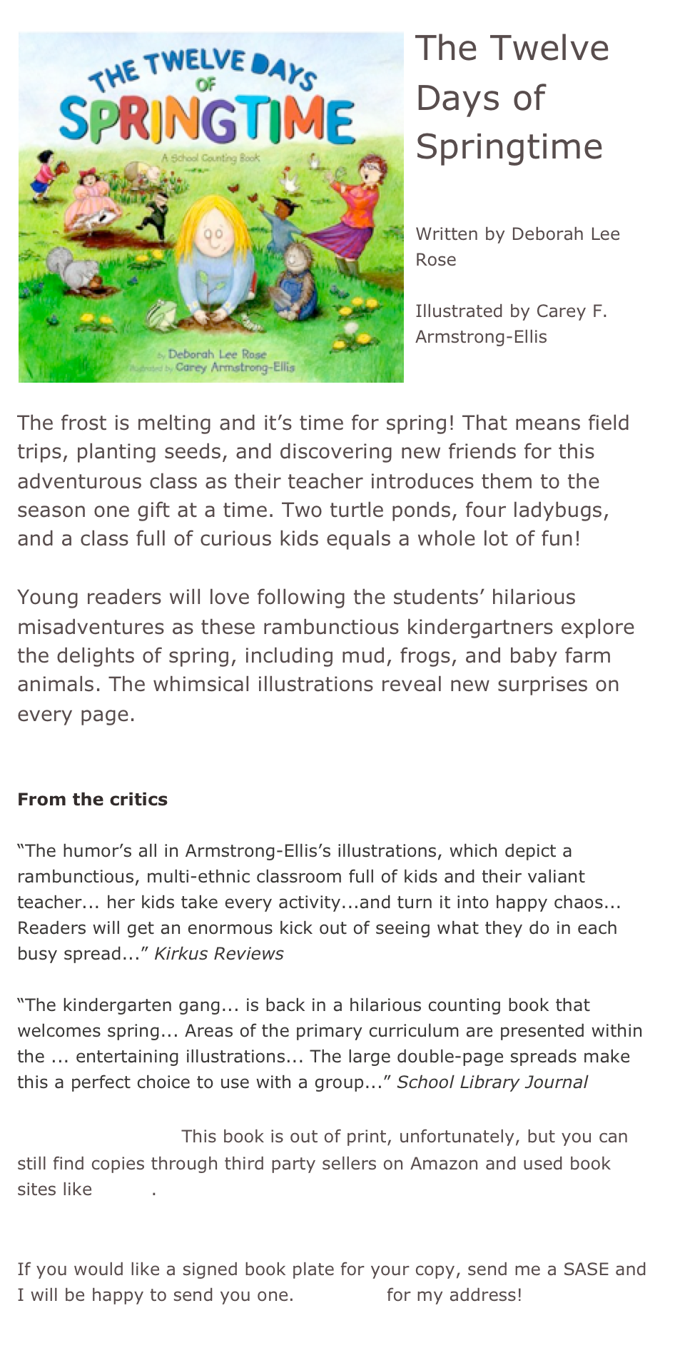 ￼The Twelve Days of Springtime

Written by Deborah Lee Rose

Illustrated by Carey F. Armstrong-Ellis


The frost is melting and it’s time for spring! That means field trips, planting seeds, and discovering new friends for this adventurous class as their teacher introduces them to the season one gift at a time. Two turtle ponds, four ladybugs, and a class full of curious kids equals a whole lot of fun!
 
Young readers will love following the students’ hilarious misadventures as these rambunctious kindergartners explore the delights of spring, including mud, frogs, and baby farm animals. The whimsical illustrations reveal new surprises on every page.
  
From the critics 

“The humor’s all in Armstrong-Ellis’s illustrations, which depict a rambunctious, multi-ethnic classroom full of kids and their valiant teacher... her kids take every activity...and turn it into happy chaos... Readers will get an enormous kick out of seeing what they do in each busy spread...” Kirkus Reviews

“The kindergarten gang... is back in a hilarious counting book that welcomes spring... Areas of the primary curriculum are presented within the ... entertaining illustrations... The large double-page spreads make this a perfect choice to use with a group...” School Library Journal

*Buy this book! This book is out of print, unfortunately, but you can still find copies through third party sellers on Amazon and used book sites like Alibris.


If you would like a signed book plate for your copy, send me a SASE and I will be happy to send you one. Email me for my address!
