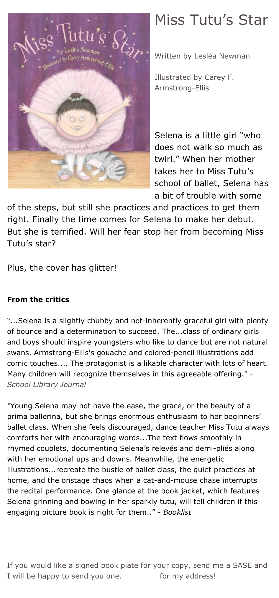 ￼Miss Tutu’s Star

Written by Leslèa Newman

Illustrated by Carey F. Armstrong-Ellis



Selena is a little girl “who does not walk so much as twirl.” When her mother takes her to Miss Tutu’s school of ballet, Selena has a bit of trouble with some of the steps, but still she practices and practices to get them right. Finally the time comes for Selena to make her debut. But she is terrified. Will her fear stop her from becoming Miss Tutu’s star?

Plus, the cover has glitter!


From the critics

“...Selena is a slightly chubby and not-inherently graceful girl with plenty of bounce and a determination to succeed. The...class of ordinary girls and boys should inspire youngsters who like to dance but are not natural swans. Armstrong-Ellis's gouache and colored-pencil illustrations add comic touches.... The protagonist is a likable character with lots of heart. Many children will recognize themselves in this agreeable offering.” - School Library Journal

“Young Selena may not have the ease, the grace, or the beauty of a prima ballerina, but she brings enormous enthusiasm to her beginners’ ballet class. When she feels discouraged, dance teacher Miss Tutu always comforts her with encouraging words...The text flows smoothly in rhymed couplets, documenting Selena’s relevés and demi-pliés along with her emotional ups and downs. Meanwhile, the energetic illustrations...recreate the bustle of ballet class, the quiet practices at home, and the onstage chaos when a cat-and-mouse chase interrupts the recital performance. One glance at the book jacket, which features Selena grinning and bowing in her sparkly tutu, will tell children if this engaging picture book is right for them..” - Booklist


*Buy this book!

If you would like a signed book plate for your copy, send me a SASE and I will be happy to send you one. Email me for my address!
