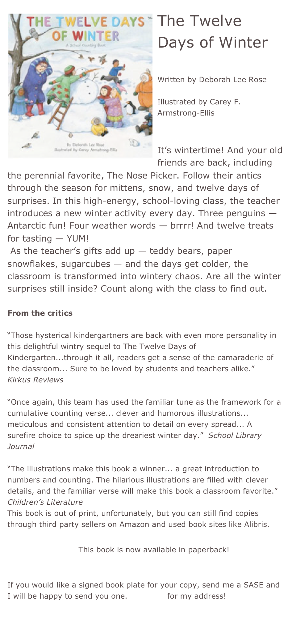 ￼The Twelve Days of Winter

Written by Deborah Lee Rose

Illustrated by Carey F. Armstrong-Ellis


It’s wintertime! And your old friends are back, including the perennial favorite, The Nose Picker. Follow their antics through the season for mittens, snow, and twelve days of surprises. In this high-energy, school-loving class, the teacher introduces a new winter activity every day. Three penguins — Antarctic fun! Four weather words — brrrr! And twelve treats for tasting — YUM! 
 As the teacher’s gifts add up — teddy bears, paper snowflakes, sugarcubes — and the days get colder, the classroom is transformed into wintery chaos. Are all the winter surprises still inside? Count along with the class to find out.

From the critics

“Those hysterical kindergartners are back with even more personality in this delightful wintry sequel to The Twelve Days of Kindergarten...through it all, readers get a sense of the camaraderie of the classroom... Sure to be loved by students and teachers alike.”  Kirkus Reviews

“Once again, this team has used the familiar tune as the framework for a cumulative counting verse... clever and humorous illustrations... meticulous and consistent attention to detail on every spread... A surefire choice to spice up the dreariest winter day.”  School Library Journal

“The illustrations make this book a winner... a great introduction to numbers and counting. The hilarious illustrations are filled with clever details, and the familiar verse will make this book a classroom favorite.”  Children’s Literature 
This book is out of print, unfortunately, but you can still find copies through third party sellers on Amazon and used book sites like Alibris.

*Buy this book! This book is now available in paperback!


If you would like a signed book plate for your copy, send me a SASE and I will be happy to send you one. Email me for my address!
